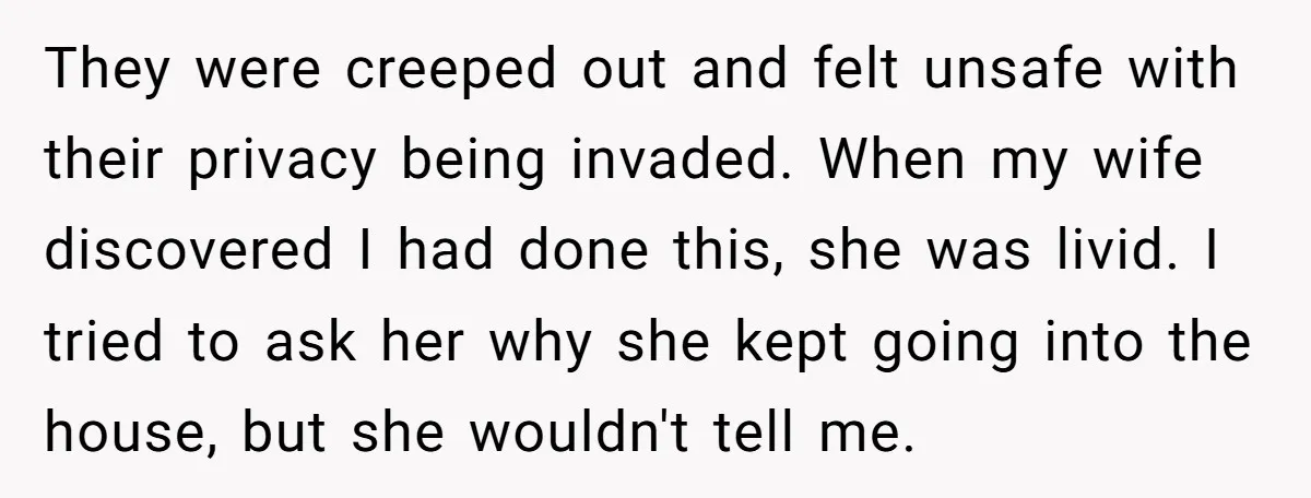 They were creeped out and felt unsafe with their privacy being invaded. When my wife discovered I had done this, she was livid. I tried to ask her why she...