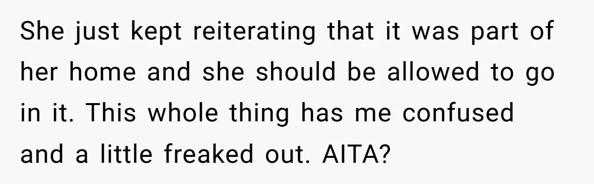She just kept reiterating that it was part of her home and she should be allowed to go in it. This whole thing has me confused and a little freaked...