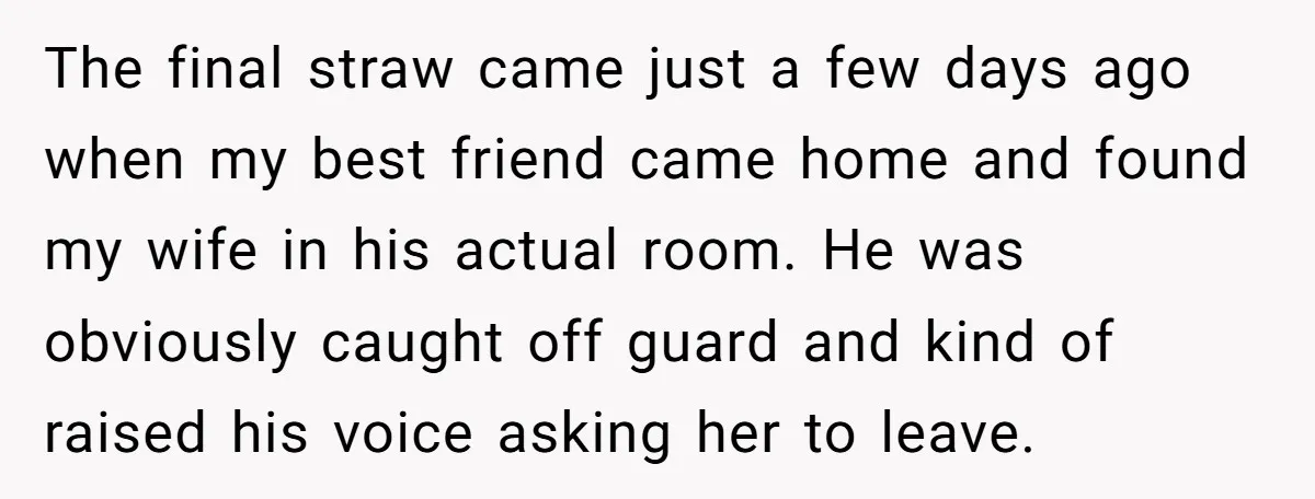The final straw came just a few days ago when my best friend came home and found my wife in his actual room. He was obviously caught off guard and...
