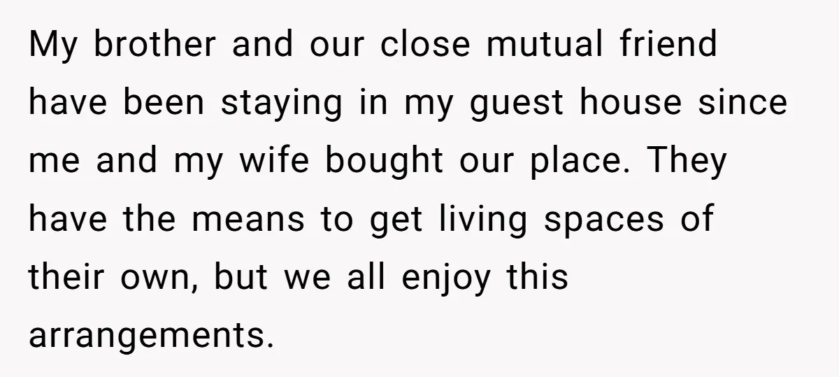My brother and our close mutual friend have been staying in my guest house since me and my wife bought our place. They have the means to get living spaces...
