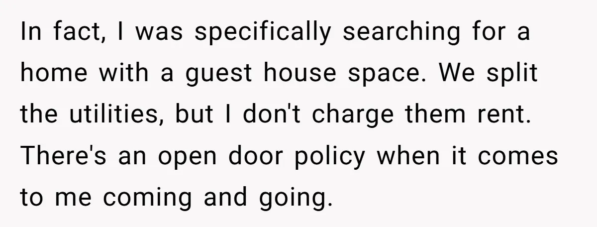In fact, I was specifically searching for a home with a guest house space. We split the utilities, but I don't charge them rent. There's an open door policy when...