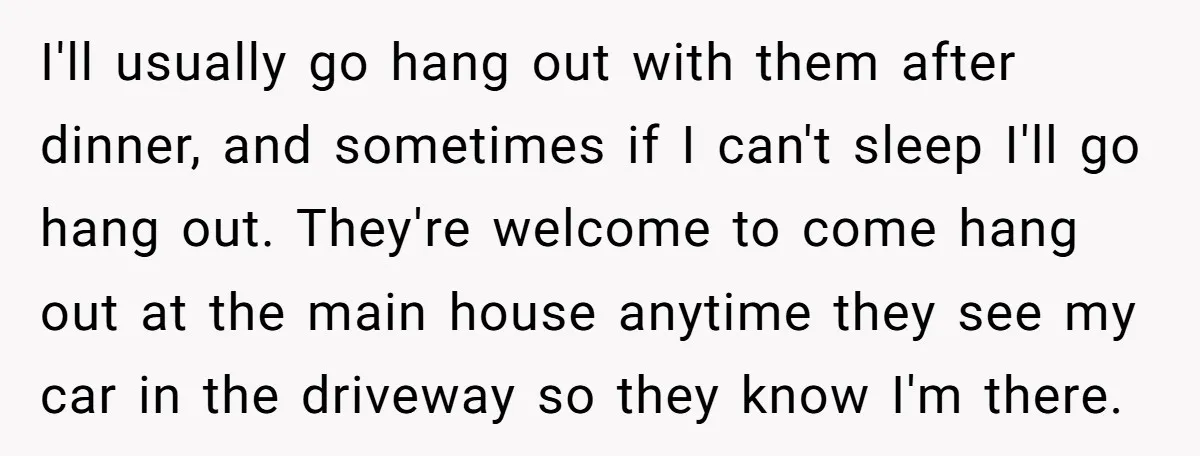 I'll usually go hang out with them after dinner, and sometimes if I can't sleep I'll go hang out. They're welcome to come hang out at the main house anytime...