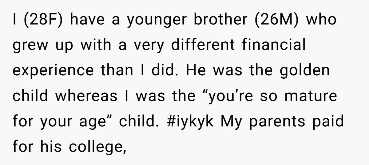 I (28F) have a younger brother (26M) who grew up with a very different financial experience than I did. He was the golden child whereas I was the “you’re so...