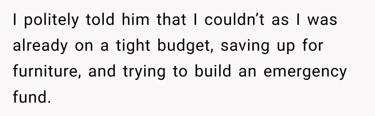 I politely told him that I couldn’t as I was already on a tight budget, saving up for furniture, and trying to build an emergency fund.