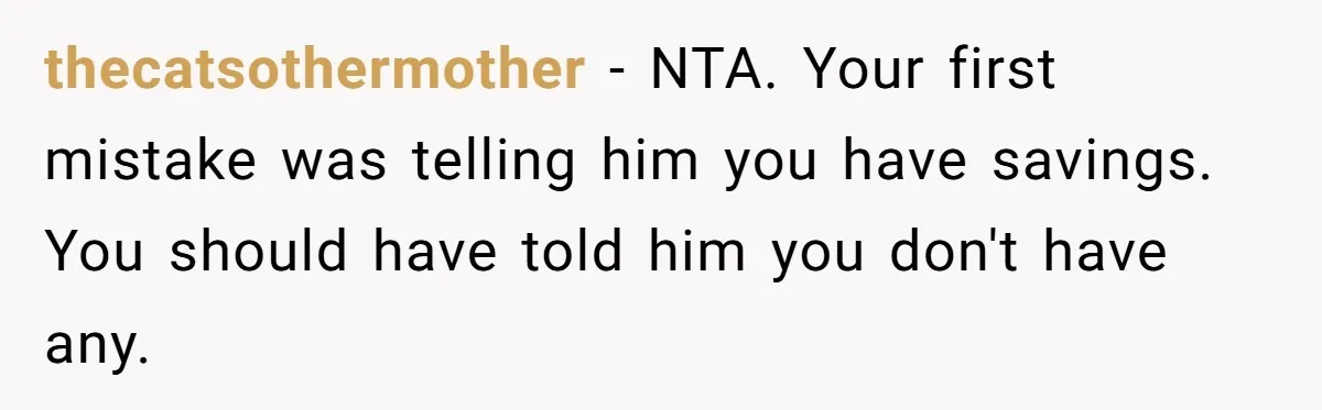 thecatsothermother − NTA. Your first mistake was telling him you have savings. You should have told him you don't have any.