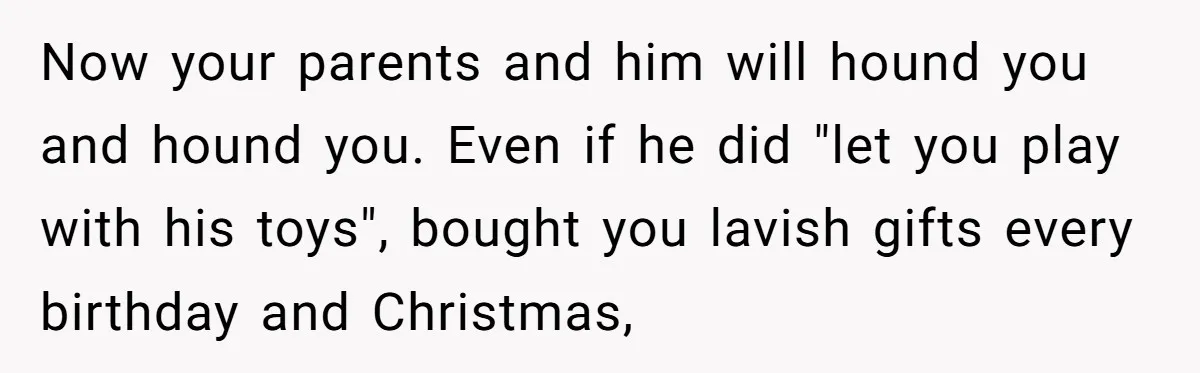 Now your parents and him will hound you and hound you. Even if he did "let you play with his toys", bought you lavish gifts every birthday and Christmas,