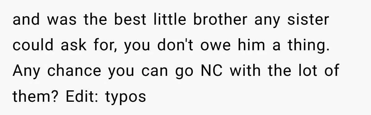 and was the best little brother any sister could ask for, you don't owe him a thing. Any chance you can go NC with the lot of them? Edit: typos
