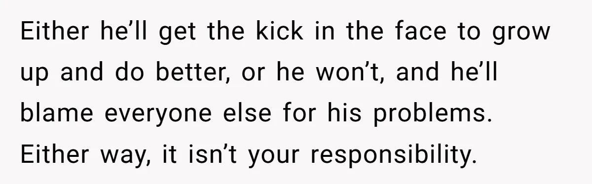 Either he’ll get the kick in the face to grow up and do better, or he won’t, and he’ll blame everyone else for his problems. Either way, it isn’t your...