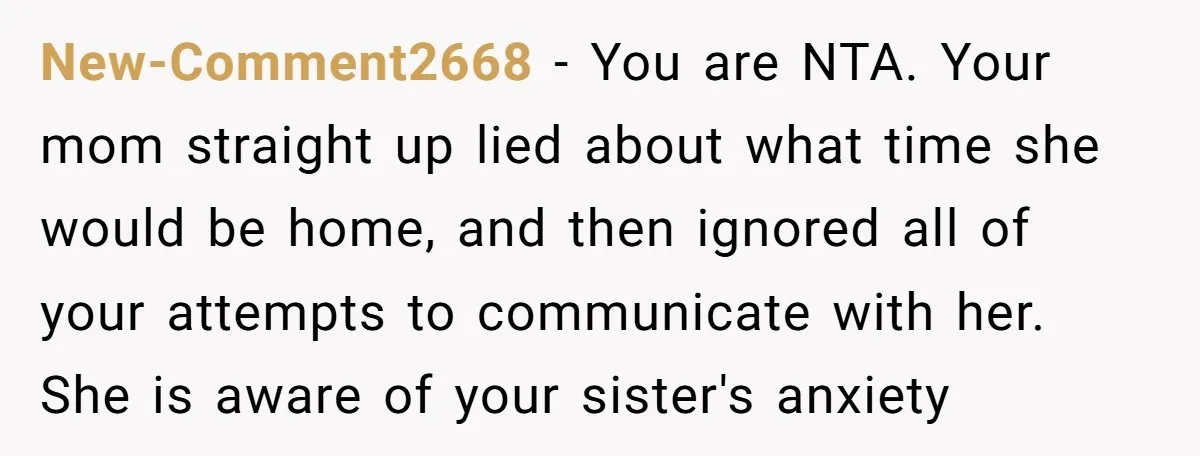 New-Comment2668 − You are NTA. Your mom straight up lied about what time she would be home, and then ignored all of your attempts to communicate with her. She is...