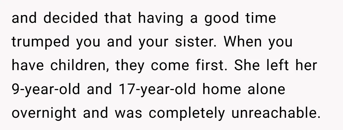 and decided that having a good time trumped you and your sister. When you have children, they come first. She left her 9-year-old and 17-year-old home alone overnight and was...