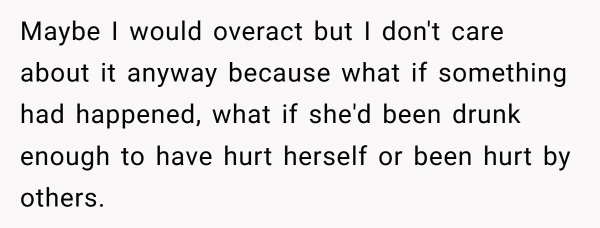 Maybe I would overact but I don't care about it anyway because what if something had happened, what if she'd been drunk enough to have hurt herself or been hurt...