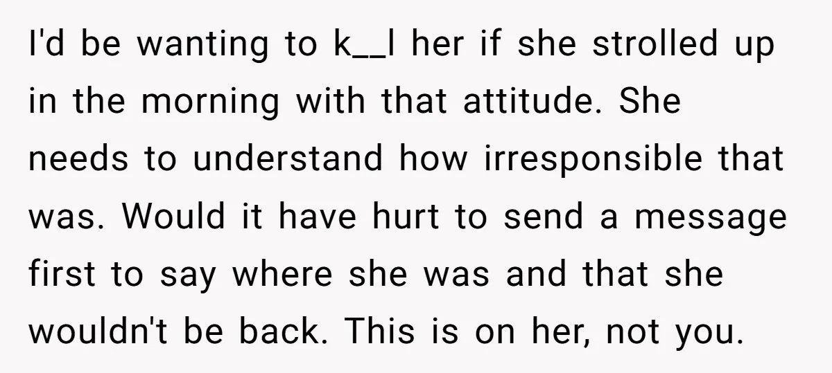 I'd be wanting to k__l her if she strolled up in the morning with that attitude. She needs to understand how irresponsible that was. Would it have hurt to send...
