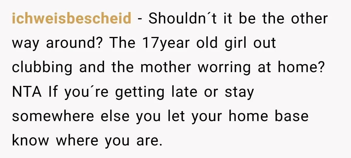 ichweisbescheid − Shouldn´t it be the other way around? The 17year old girl out clubbing and the mother worring at home? NTA If you´re getting late or stay somewhere else...