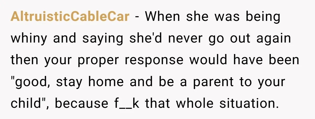 AltruisticCableCar − When she was being whiny and saying she'd never go out again then your proper response would have been "good, stay home and be a parent to your...