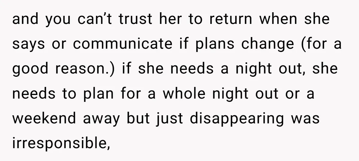 and you can’t trust her to return when she says or communicate if plans change (for a good reason.) if she needs a night out, she needs to plan for...