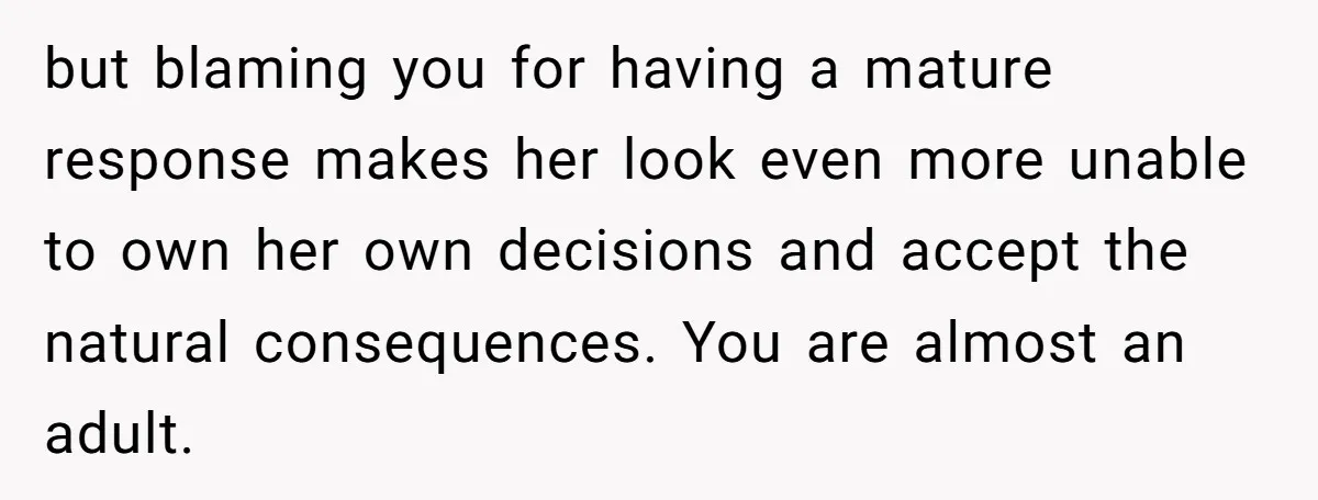but blaming you for having a mature response makes her look even more unable to own her own decisions and accept the natural consequences. You are almost an adult.