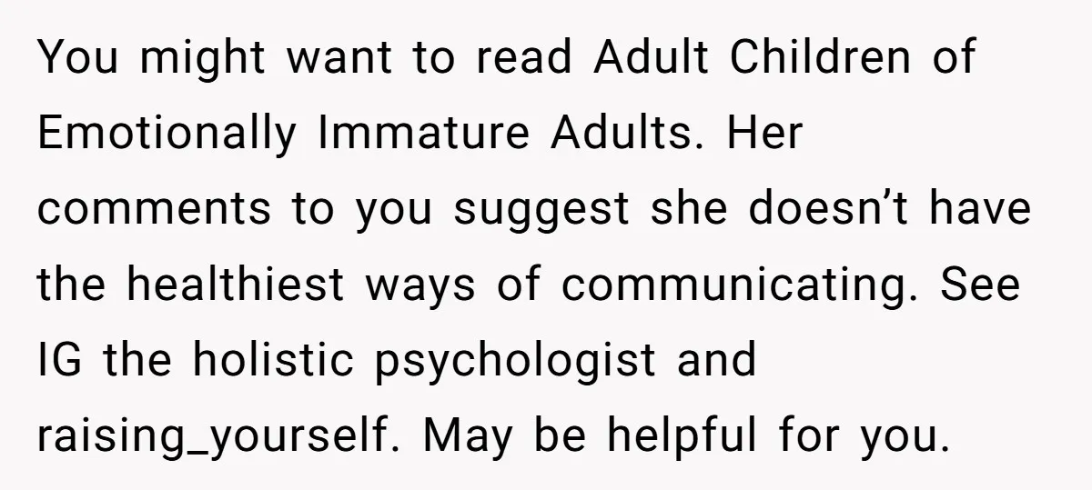 You might want to read Adult Children of Emotionally Immature Adults. Her comments to you suggest she doesn’t have the healthiest ways of communicating. See IG the holistic psychologist and...