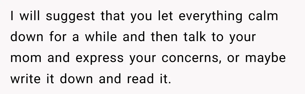 I will suggest that you let everything calm down for a while and then talk to your mom and express your concerns, or maybe write it down and read it.