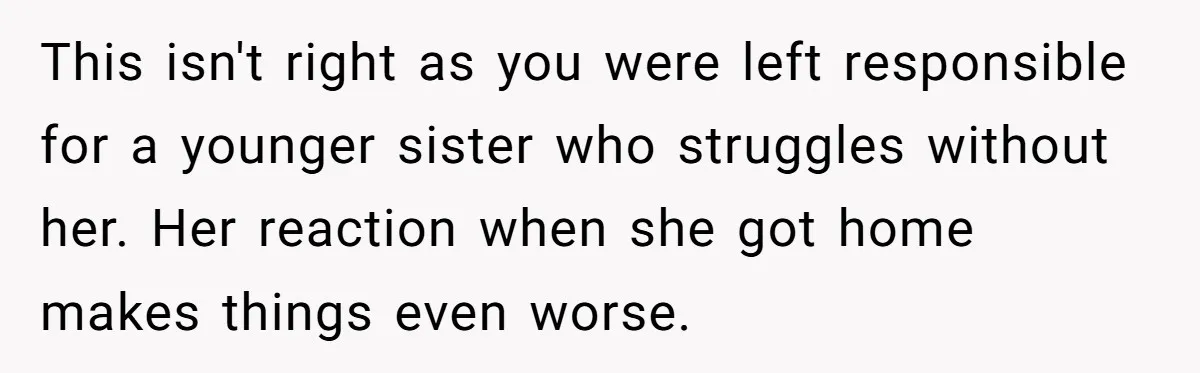 This isn't right as you were left responsible for a younger sister who struggles without her. Her reaction when she got home makes things even worse.