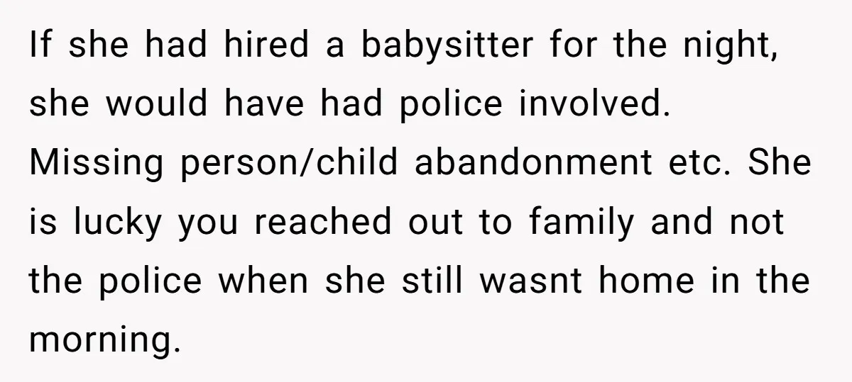 If she had hired a babysitter for the night, she would have had police involved. Missing person/child abandonment etc. She is lucky you reached out to family and not the...