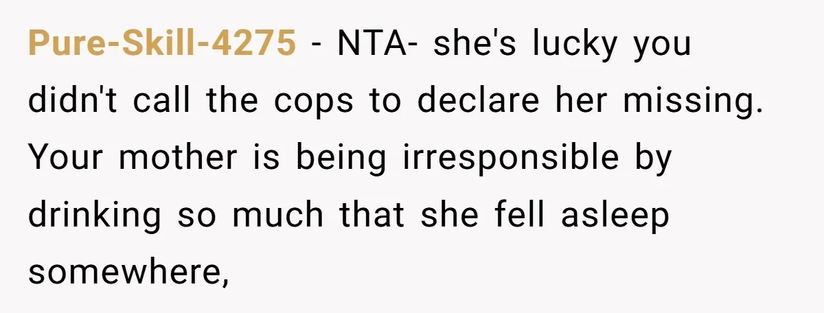 Pure-Skill-4275 − NTA- she's lucky you didn't call the cops to declare her missing. Your mother is being irresponsible by drinking so much that she fell asleep somewhere,
