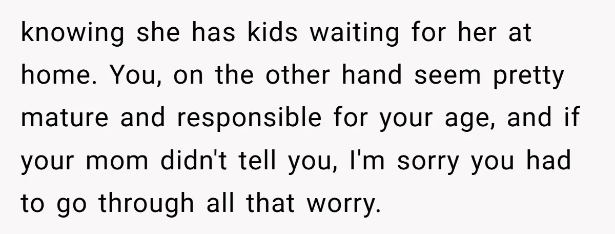 knowing she has kids waiting for her at home. You, on the other hand seem pretty mature and responsible for your age, and if your mom didn't tell you, I'm...