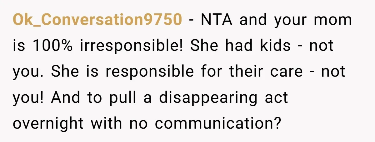 Ok_Conversation9750 − NTA and your mom is 100% irresponsible! She had kids - not you. She is responsible for their care - not you! And to pull a disappearing act...
