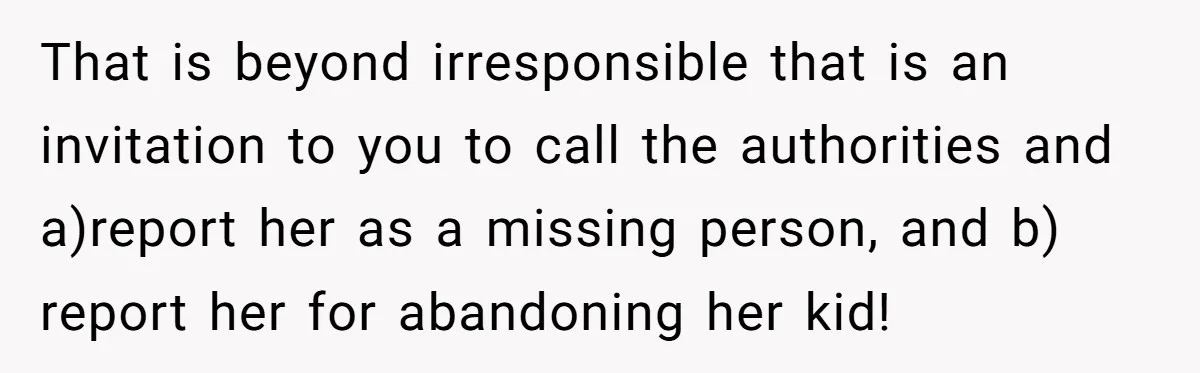 That is beyond irresponsible that is an invitation to you to call the authorities and a)report her as a missing person, and b) report her for abandoning her kid!