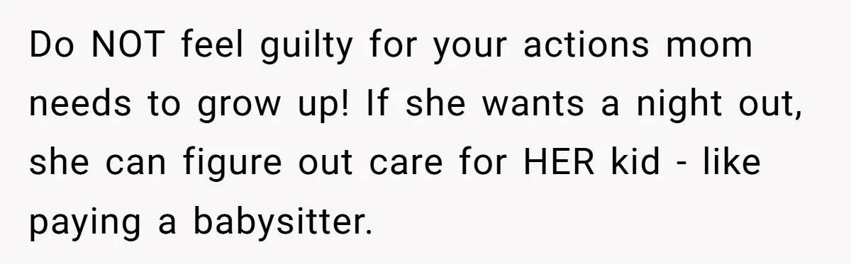 Do NOT feel guilty for your actions mom needs to grow up! If she wants a night out, she can figure out care for HER kid - like paying a...
