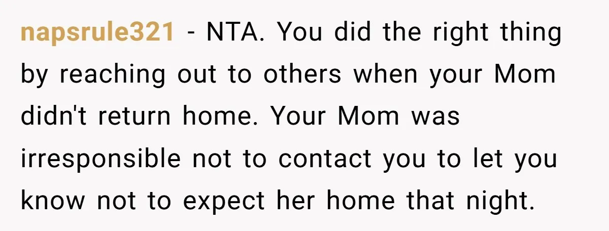 napsrule321 − NTA. You did the right thing by reaching out to others when your Mom didn't return home. Your Mom was irresponsible not to contact you to let you...