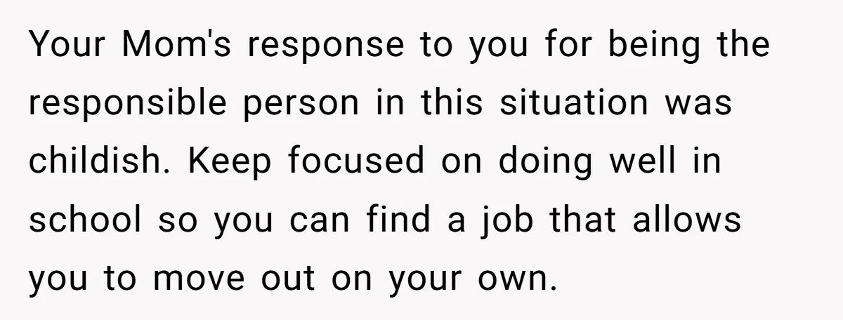 Your Mom's response to you for being the responsible person in this situation was childish. Keep focused on doing well in school so you can find a job that allows...