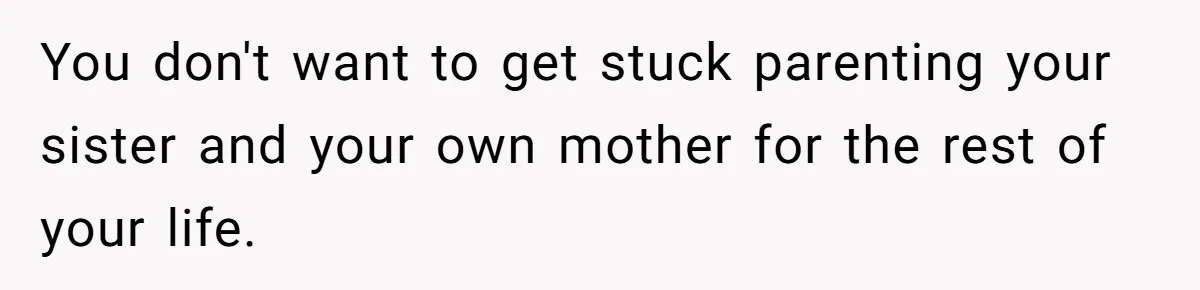 You don't want to get stuck parenting your sister and your own mother for the rest of your life.