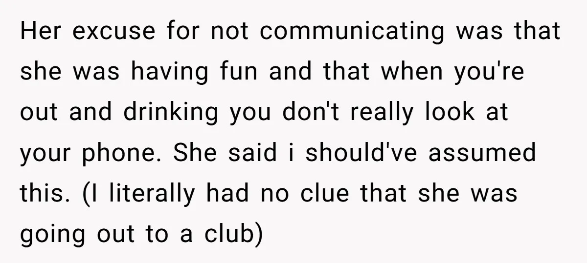 Her excuse for not communicating was that she was having fun and that when you're out and drinking you don't really look at your phone. She said i should've assumed...