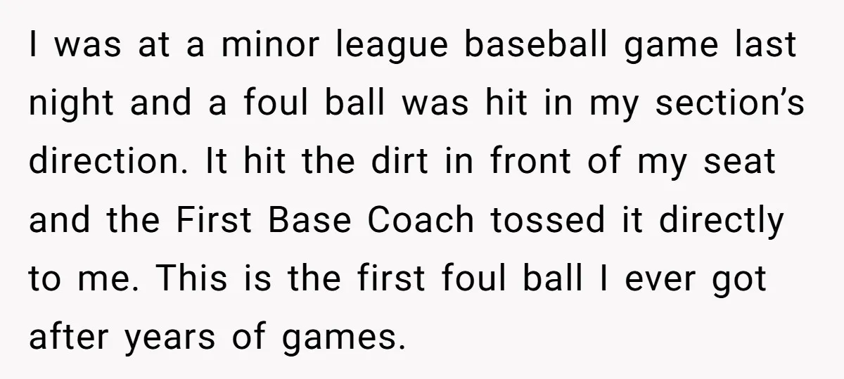 I was at a minor league baseball game last night and a foul ball was hit in my section’s direction. It hit the dirt in front of my seat and...