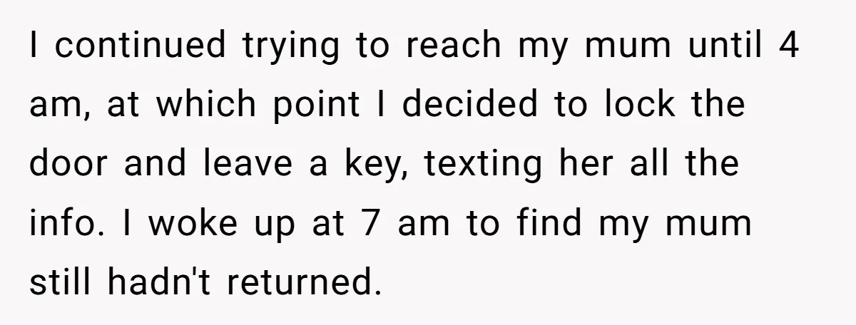 I continued trying to reach my mum until 4 am, at which point I decided to lock the door and leave a key, texting her all the info. I woke...