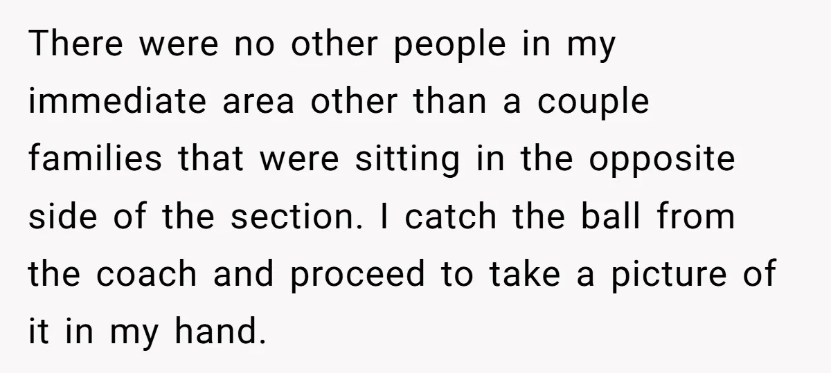 There were no other people in my immediate area other than a couple families that were sitting in the opposite side of the section. I catch the ball from the...