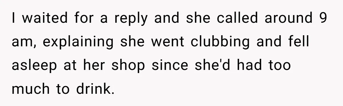 I waited for a reply and she called around 9 am, explaining she went clubbing and fell asleep at her shop since she'd had too much to drink.