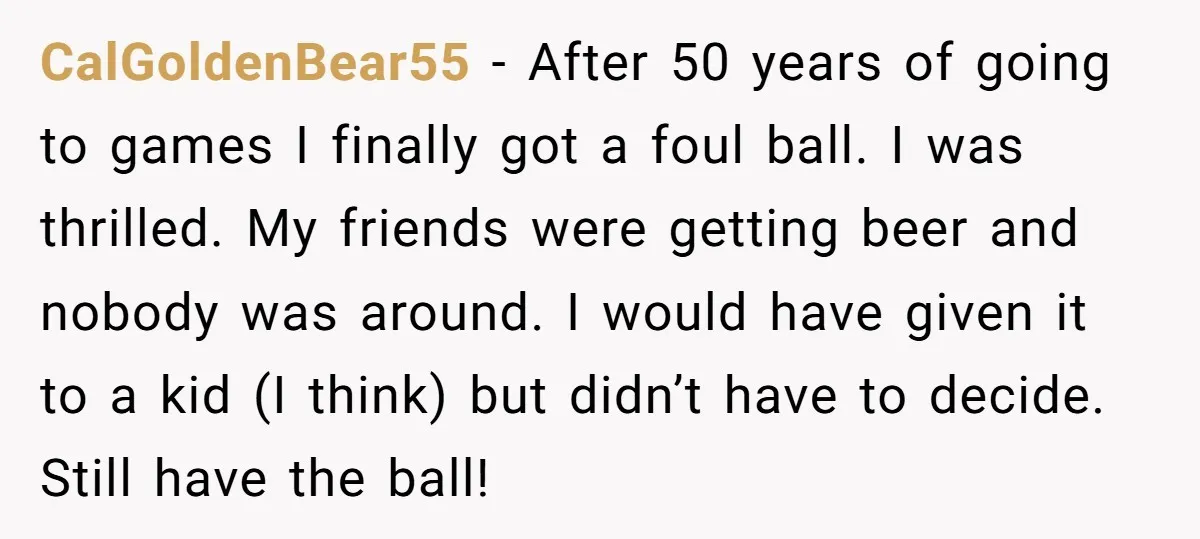 CalGoldenBear55 − After 50 years of going to games I finally got a foul ball. I was thrilled. My friends were getting beer and nobody was around. I would have...