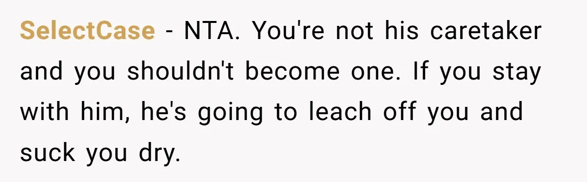 SelectCase - NTA. You're not his caretaker and you shouldn't become one. If you stay with him, he's going to leach off you and suck you dry.