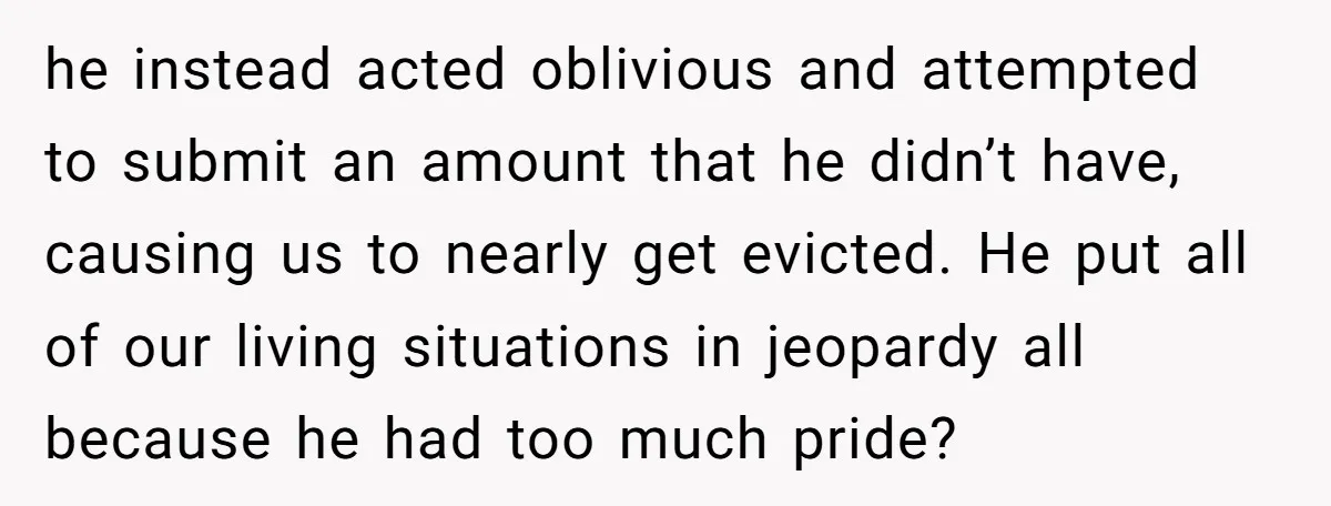 he instead acted oblivious and attempted to submit an amount that he didn’t have, causing us to nearly get evicted. He put all of our living situations in jeopardy all...