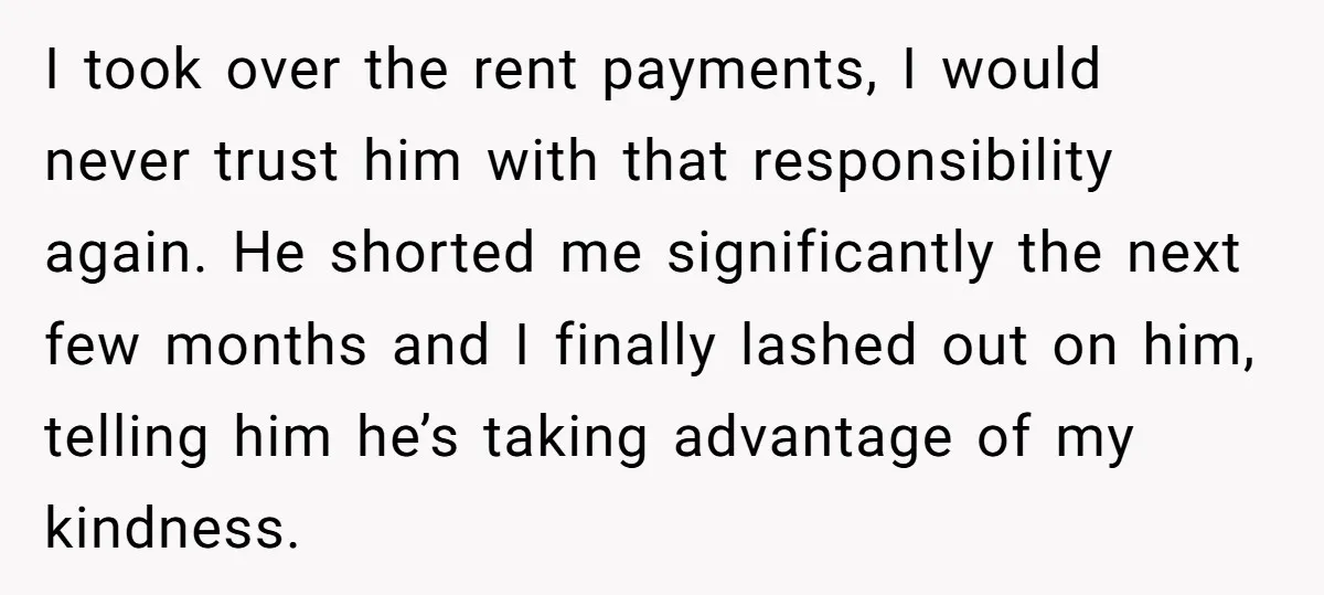 I took over the rent payments, I would never trust him with that responsibility again. He shorted me significantly the next few months and I finally lashed out on him,...