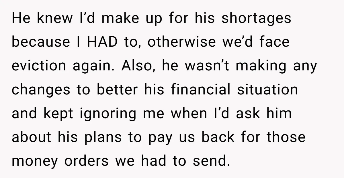 He knew I’d make up for his shortages because I HAD to, otherwise we’d face eviction again. Also, he wasn’t making any changes to better his financial situation and kept...