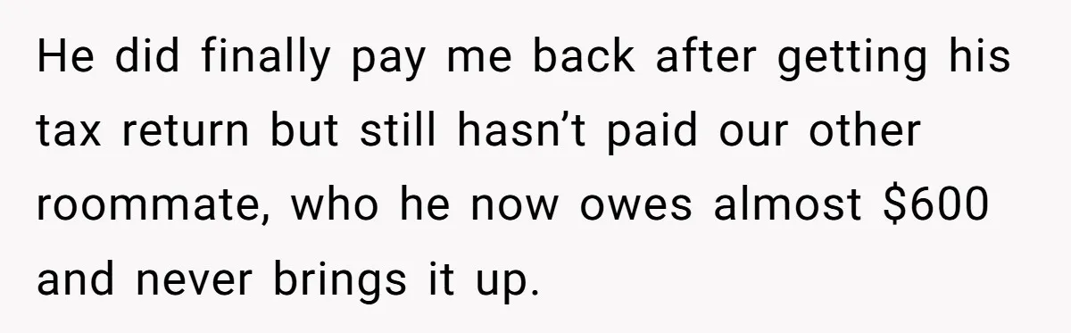 He did finally pay me back after getting his tax return but still hasn’t paid our other roommate, who he now owes almost $600 and never brings it up.