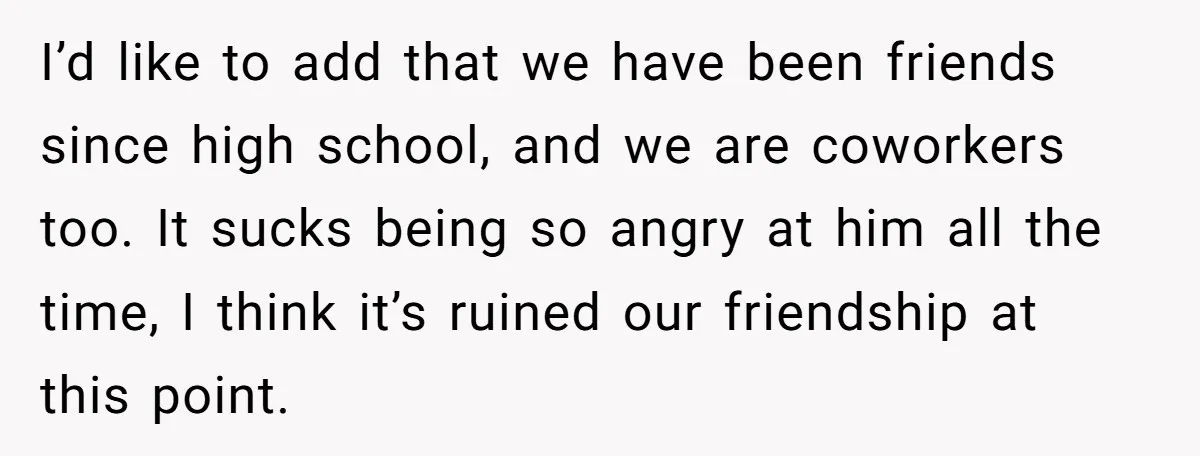 I’d like to add that we have been friends since high school, and we are coworkers too. It sucks being so angry at him all the time, I think it’s...