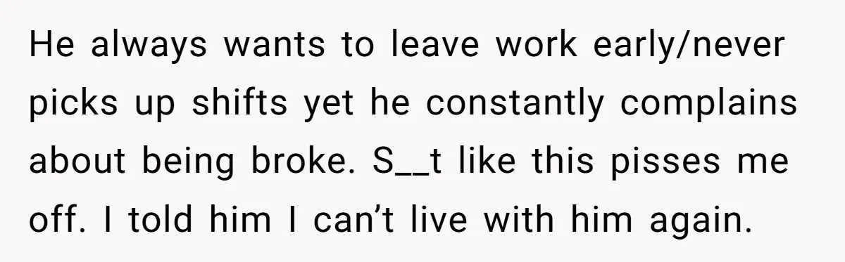 He always wants to leave work early/never picks up shifts yet he constantly complains about being broke. S__t like this pisses me off. I told him I can’t live with...