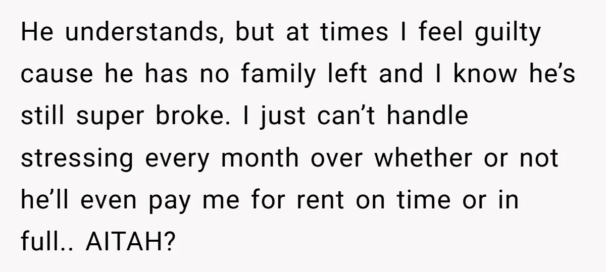 He understands, but at times I feel guilty cause he has no family left and I know he’s still super broke. I just can’t handle stressing every month over whether...