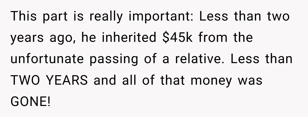 This part is really important: Less than two years ago, he inherited $45k from the unfortunate passing of a relative. Less than TWO YEARS and all of that money was...