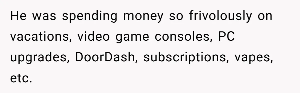 He was spending money so frivolously on vacations, video game consoles, PC upgrades, DoorDash, subscriptions, vapes, etc.