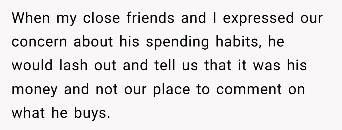 When my close friends and I expressed our concern about his spending habits, he would lash out and tell us that it was his money and not our place to...