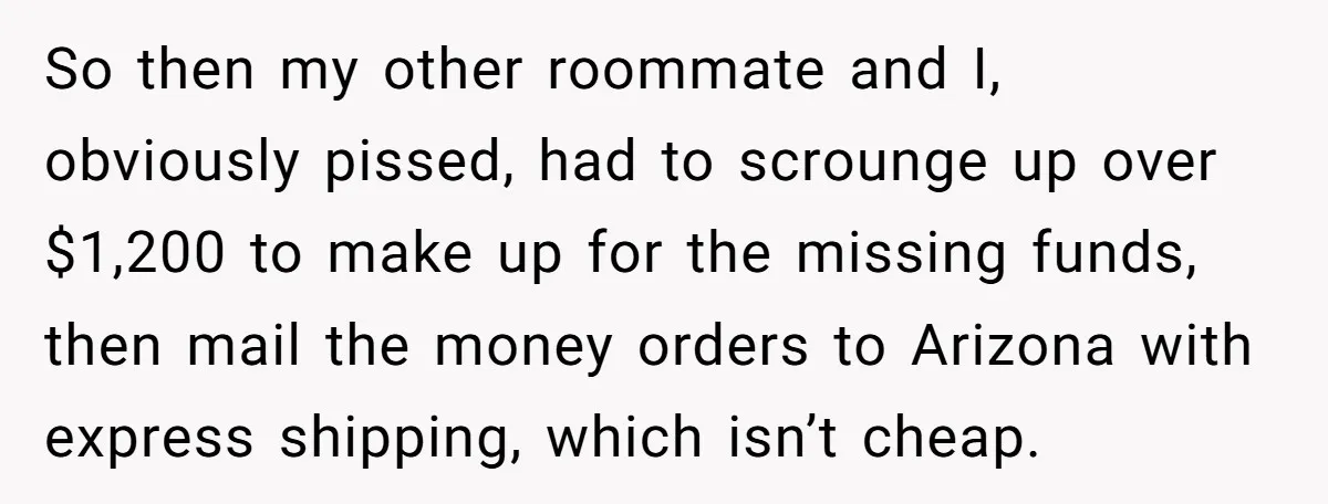 So then my other roommate and I, obviously pissed, had to scrounge up over $1,200 to make up for the missing funds, then mail the money orders to Arizona with...